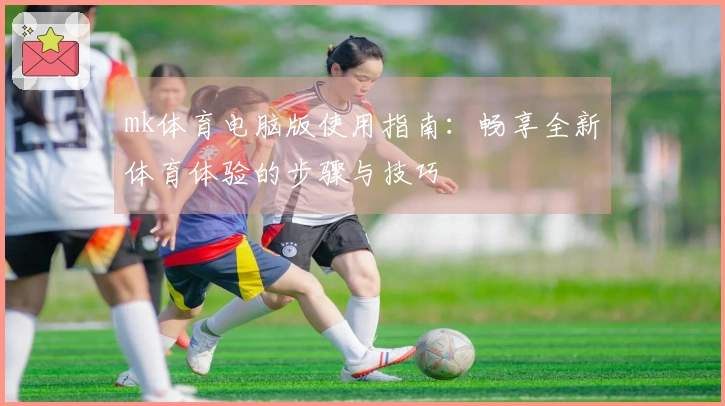 mk体育电脑版使用指南：畅享全新体育体验的步骤与技巧