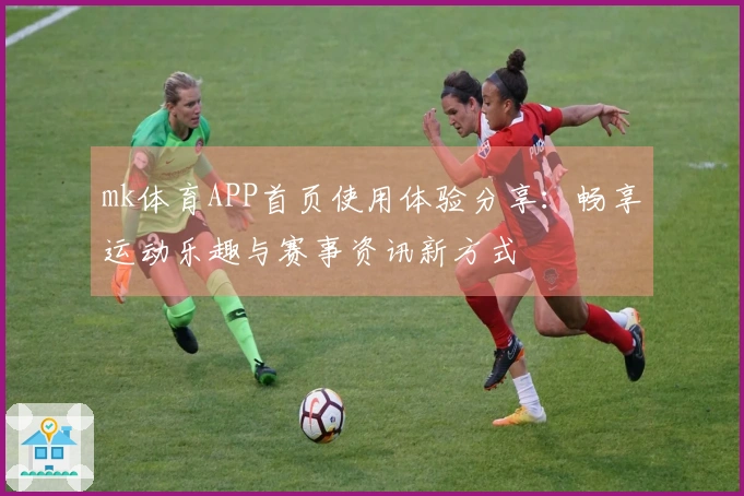 mk体育APP首页使用体验分享：畅享运动乐趣与赛事资讯新方式