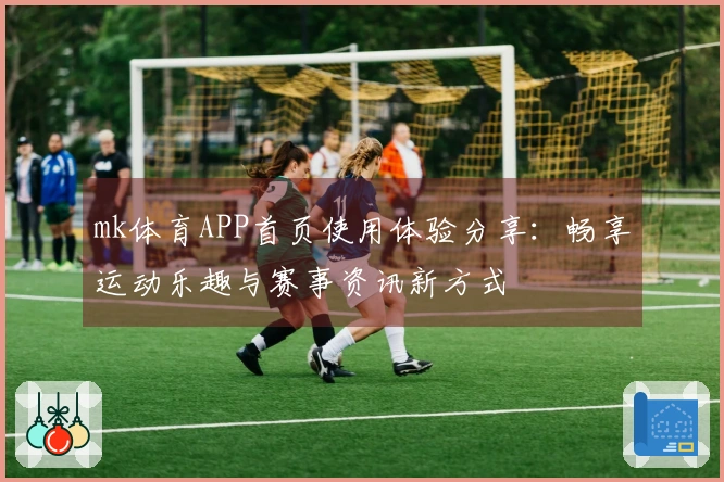 mk体育APP首页使用体验分享：畅享运动乐趣与赛事资讯新方式